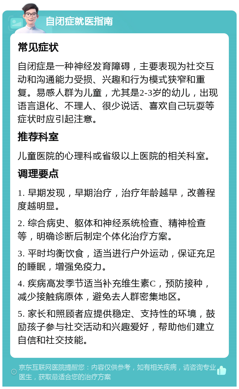 自闭症就医指南 常见症状 自闭症是一种神经发育障碍，主要表现为社交互动和沟通能力受损、兴趣和行为模式狭窄和重复。易感人群为儿童，尤其是2-3岁的幼儿，出现语言退化、不理人、很少说话、喜欢自己玩耍等症状时应引起注意。 推荐科室 儿童医院的心理科或省级以上医院的相关科室。 调理要点 1. 早期发现，早期治疗，治疗年龄越早，改善程度越明显。 2. 综合病史、躯体和神经系统检查、精神检查等，明确诊断后制定个体化治疗方案。 3. 平时均衡饮食，适当进行户外运动，保证充足的睡眠，增强免疫力。 4. 疾病高发季节适当补充维生素C，预防接种，减少接触病原体，避免去人群密集地区。 5. 家长和照顾者应提供稳定、支持性的环境，鼓励孩子参与社交活动和兴趣爱好，帮助他们建立自信和社交技能。