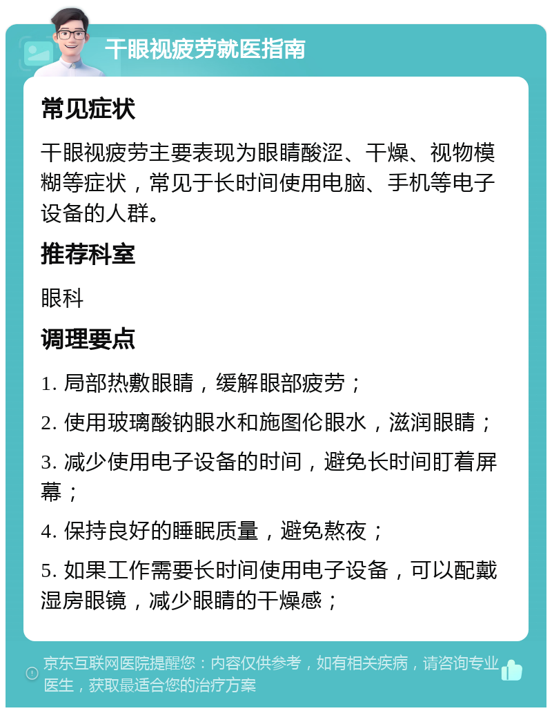 干眼视疲劳就医指南 常见症状 干眼视疲劳主要表现为眼睛酸涩、干燥、视物模糊等症状，常见于长时间使用电脑、手机等电子设备的人群。 推荐科室 眼科 调理要点 1. 局部热敷眼睛，缓解眼部疲劳； 2. 使用玻璃酸钠眼水和施图伦眼水，滋润眼睛； 3. 减少使用电子设备的时间，避免长时间盯着屏幕； 4. 保持良好的睡眠质量，避免熬夜； 5. 如果工作需要长时间使用电子设备，可以配戴湿房眼镜，减少眼睛的干燥感；