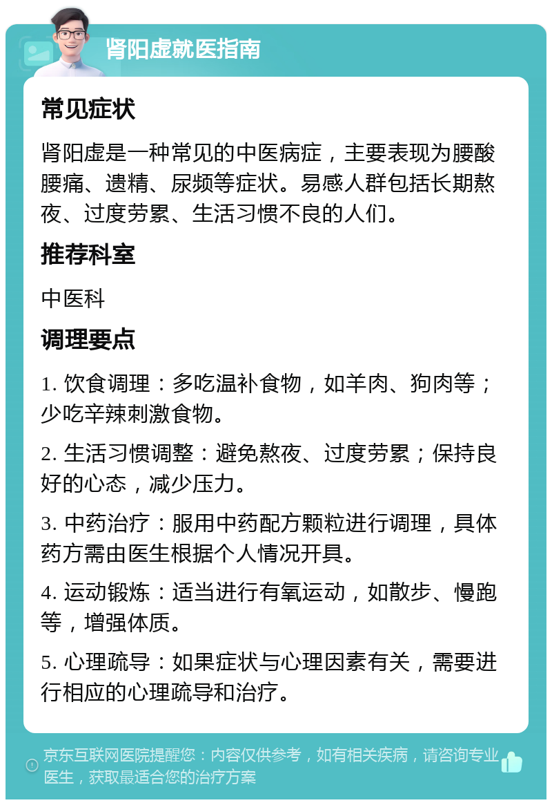 肾阳虚就医指南 常见症状 肾阳虚是一种常见的中医病症，主要表现为腰酸腰痛、遗精、尿频等症状。易感人群包括长期熬夜、过度劳累、生活习惯不良的人们。 推荐科室 中医科 调理要点 1. 饮食调理：多吃温补食物，如羊肉、狗肉等；少吃辛辣刺激食物。 2. 生活习惯调整：避免熬夜、过度劳累；保持良好的心态，减少压力。 3. 中药治疗：服用中药配方颗粒进行调理，具体药方需由医生根据个人情况开具。 4. 运动锻炼：适当进行有氧运动，如散步、慢跑等，增强体质。 5. 心理疏导：如果症状与心理因素有关，需要进行相应的心理疏导和治疗。