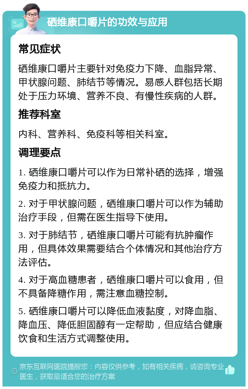 硒维康口嚼片的功效与应用 常见症状 硒维康口嚼片主要针对免疫力下降、血脂异常、甲状腺问题、肺结节等情况。易感人群包括长期处于压力环境、营养不良、有慢性疾病的人群。 推荐科室 内科、营养科、免疫科等相关科室。 调理要点 1. 硒维康口嚼片可以作为日常补硒的选择，增强免疫力和抵抗力。 2. 对于甲状腺问题，硒维康口嚼片可以作为辅助治疗手段，但需在医生指导下使用。 3. 对于肺结节，硒维康口嚼片可能有抗肿瘤作用，但具体效果需要结合个体情况和其他治疗方法评估。 4. 对于高血糖患者，硒维康口嚼片可以食用，但不具备降糖作用，需注意血糖控制。 5. 硒维康口嚼片可以降低血液黏度，对降血脂、降血压、降低胆固醇有一定帮助，但应结合健康饮食和生活方式调整使用。