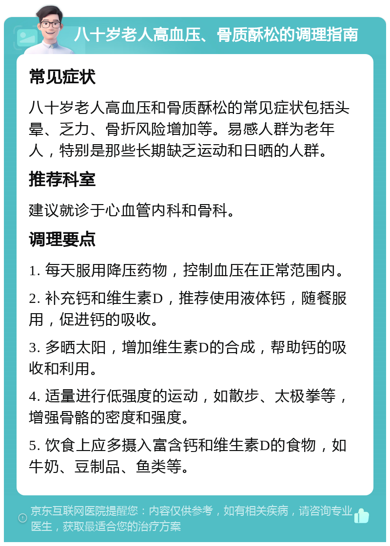 八十岁老人高血压、骨质酥松的调理指南 常见症状 八十岁老人高血压和骨质酥松的常见症状包括头晕、乏力、骨折风险增加等。易感人群为老年人，特别是那些长期缺乏运动和日晒的人群。 推荐科室 建议就诊于心血管内科和骨科。 调理要点 1. 每天服用降压药物，控制血压在正常范围内。 2. 补充钙和维生素D，推荐使用液体钙，随餐服用，促进钙的吸收。 3. 多晒太阳，增加维生素D的合成，帮助钙的吸收和利用。 4. 适量进行低强度的运动，如散步、太极拳等，增强骨骼的密度和强度。 5. 饮食上应多摄入富含钙和维生素D的食物，如牛奶、豆制品、鱼类等。