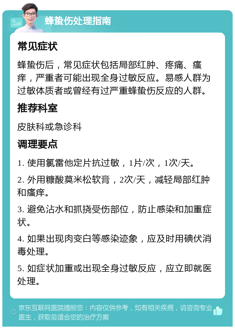 蜂蛰伤处理指南 常见症状 蜂蛰伤后，常见症状包括局部红肿、疼痛、瘙痒，严重者可能出现全身过敏反应。易感人群为过敏体质者或曾经有过严重蜂蛰伤反应的人群。 推荐科室 皮肤科或急诊科 调理要点 1. 使用氯雷他定片抗过敏，1片/次，1次/天。 2. 外用糠酸莫米松软膏，2次/天，减轻局部红肿和瘙痒。 3. 避免沾水和抓挠受伤部位，防止感染和加重症状。 4. 如果出现肉变白等感染迹象，应及时用碘伏消毒处理。 5. 如症状加重或出现全身过敏反应，应立即就医处理。