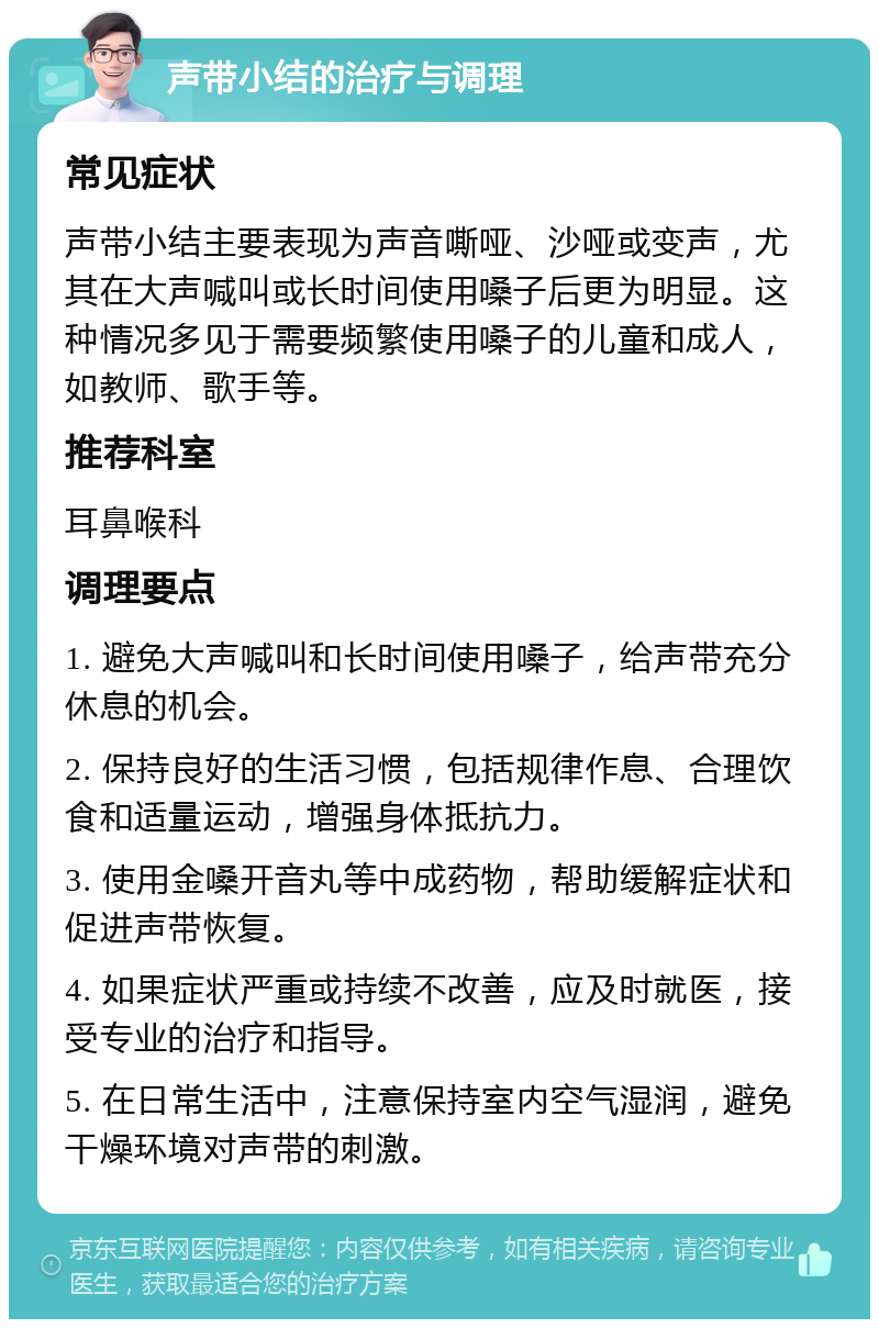 声带小结的治疗与调理 常见症状 声带小结主要表现为声音嘶哑、沙哑或变声，尤其在大声喊叫或长时间使用嗓子后更为明显。这种情况多见于需要频繁使用嗓子的儿童和成人，如教师、歌手等。 推荐科室 耳鼻喉科 调理要点 1. 避免大声喊叫和长时间使用嗓子，给声带充分休息的机会。 2. 保持良好的生活习惯，包括规律作息、合理饮食和适量运动，增强身体抵抗力。 3. 使用金嗓开音丸等中成药物，帮助缓解症状和促进声带恢复。 4. 如果症状严重或持续不改善，应及时就医，接受专业的治疗和指导。 5. 在日常生活中，注意保持室内空气湿润，避免干燥环境对声带的刺激。