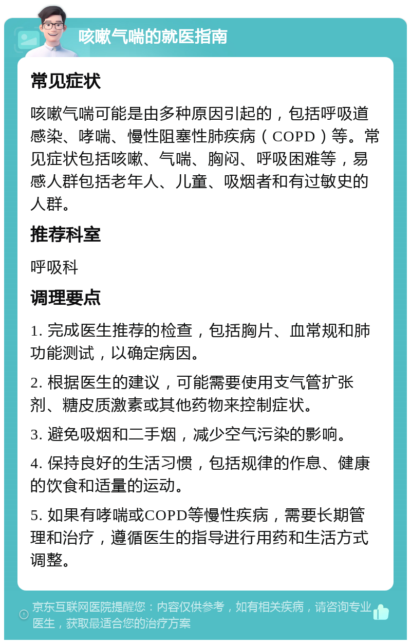 咳嗽气喘的就医指南 常见症状 咳嗽气喘可能是由多种原因引起的，包括呼吸道感染、哮喘、慢性阻塞性肺疾病（COPD）等。常见症状包括咳嗽、气喘、胸闷、呼吸困难等，易感人群包括老年人、儿童、吸烟者和有过敏史的人群。 推荐科室 呼吸科 调理要点 1. 完成医生推荐的检查，包括胸片、血常规和肺功能测试，以确定病因。 2. 根据医生的建议，可能需要使用支气管扩张剂、糖皮质激素或其他药物来控制症状。 3. 避免吸烟和二手烟，减少空气污染的影响。 4. 保持良好的生活习惯，包括规律的作息、健康的饮食和适量的运动。 5. 如果有哮喘或COPD等慢性疾病，需要长期管理和治疗，遵循医生的指导进行用药和生活方式调整。