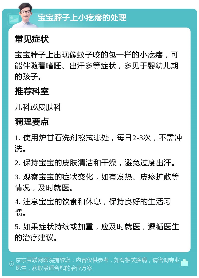 宝宝脖子上小疙瘩的处理 常见症状 宝宝脖子上出现像蚊子咬的包一样的小疙瘩，可能伴随着嗜睡、出汗多等症状，多见于婴幼儿期的孩子。 推荐科室 儿科或皮肤科 调理要点 1. 使用炉甘石洗剂擦拭患处，每日2-3次，不需冲洗。 2. 保持宝宝的皮肤清洁和干燥，避免过度出汗。 3. 观察宝宝的症状变化，如有发热、皮疹扩散等情况，及时就医。 4. 注意宝宝的饮食和休息，保持良好的生活习惯。 5. 如果症状持续或加重，应及时就医，遵循医生的治疗建议。