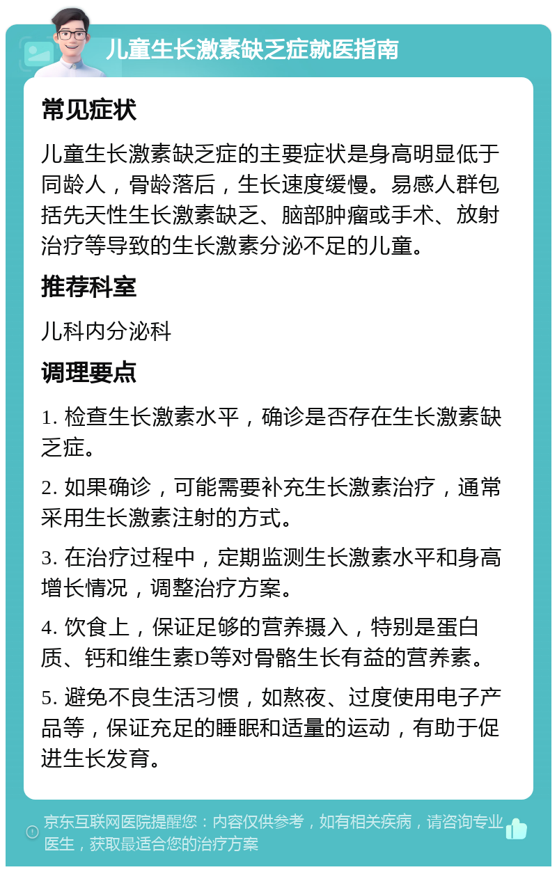 儿童生长激素缺乏症就医指南 常见症状 儿童生长激素缺乏症的主要症状是身高明显低于同龄人，骨龄落后，生长速度缓慢。易感人群包括先天性生长激素缺乏、脑部肿瘤或手术、放射治疗等导致的生长激素分泌不足的儿童。 推荐科室 儿科内分泌科 调理要点 1. 检查生长激素水平，确诊是否存在生长激素缺乏症。 2. 如果确诊，可能需要补充生长激素治疗，通常采用生长激素注射的方式。 3. 在治疗过程中，定期监测生长激素水平和身高增长情况，调整治疗方案。 4. 饮食上，保证足够的营养摄入，特别是蛋白质、钙和维生素D等对骨骼生长有益的营养素。 5. 避免不良生活习惯，如熬夜、过度使用电子产品等，保证充足的睡眠和适量的运动，有助于促进生长发育。