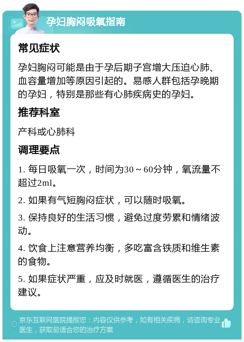 孕妇胸闷吸氧指南 常见症状 孕妇胸闷可能是由于孕后期子宫增大压迫心肺、血容量增加等原因引起的。易感人群包括孕晚期的孕妇，特别是那些有心肺疾病史的孕妇。 推荐科室 产科或心肺科 调理要点 1. 每日吸氧一次，时间为30～60分钟，氧流量不超过2ml。 2. 如果有气短胸闷症状，可以随时吸氧。 3. 保持良好的生活习惯，避免过度劳累和情绪波动。 4. 饮食上注意营养均衡，多吃富含铁质和维生素的食物。 5. 如果症状严重，应及时就医，遵循医生的治疗建议。