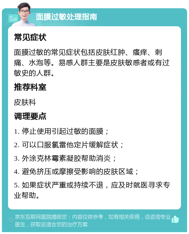 面膜过敏处理指南 常见症状 面膜过敏的常见症状包括皮肤红肿、瘙痒、刺痛、水泡等。易感人群主要是皮肤敏感者或有过敏史的人群。 推荐科室 皮肤科 调理要点 1. 停止使用引起过敏的面膜； 2. 可以口服氯雷他定片缓解症状； 3. 外涂克林霉素凝胶帮助消炎； 4. 避免挤压或摩擦受影响的皮肤区域； 5. 如果症状严重或持续不退，应及时就医寻求专业帮助。