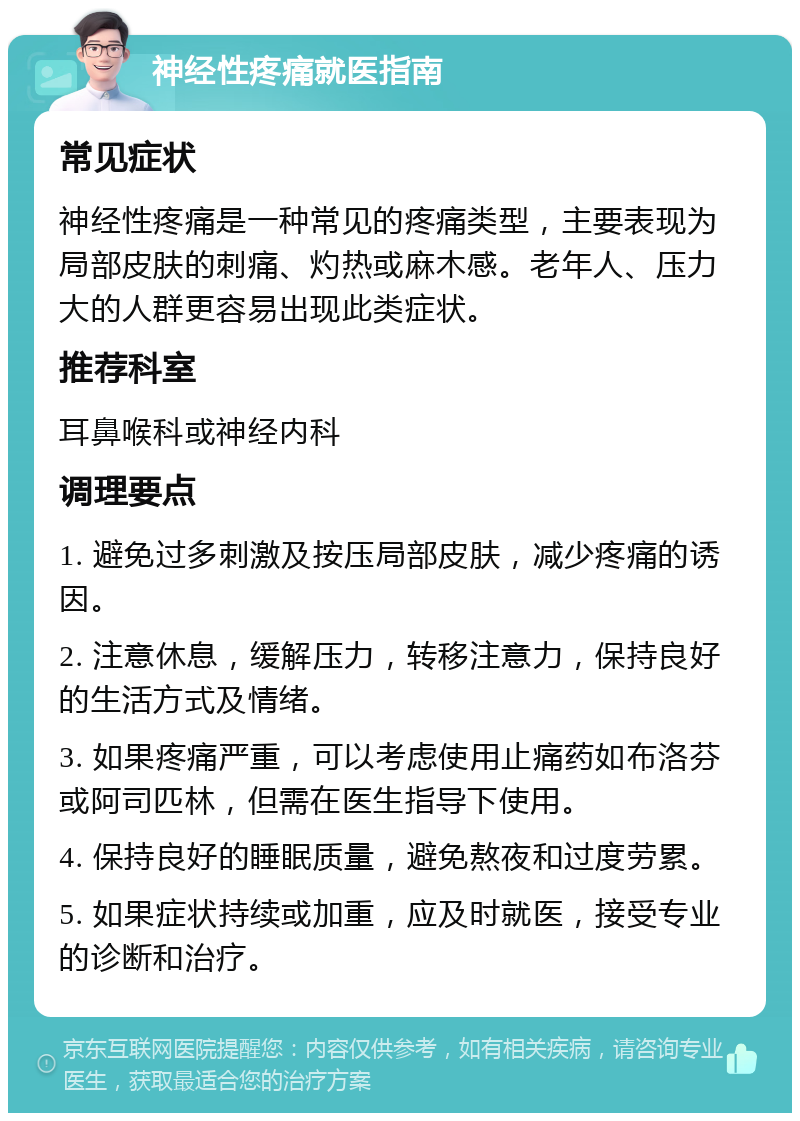 神经性疼痛就医指南 常见症状 神经性疼痛是一种常见的疼痛类型，主要表现为局部皮肤的刺痛、灼热或麻木感。老年人、压力大的人群更容易出现此类症状。 推荐科室 耳鼻喉科或神经内科 调理要点 1. 避免过多刺激及按压局部皮肤，减少疼痛的诱因。 2. 注意休息，缓解压力，转移注意力，保持良好的生活方式及情绪。 3. 如果疼痛严重，可以考虑使用止痛药如布洛芬或阿司匹林，但需在医生指导下使用。 4. 保持良好的睡眠质量，避免熬夜和过度劳累。 5. 如果症状持续或加重，应及时就医，接受专业的诊断和治疗。