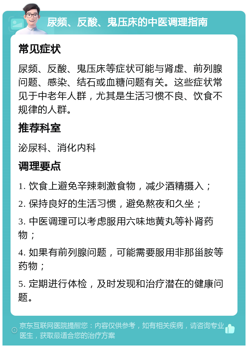 尿频、反酸、鬼压床的中医调理指南 常见症状 尿频、反酸、鬼压床等症状可能与肾虚、前列腺问题、感染、结石或血糖问题有关。这些症状常见于中老年人群，尤其是生活习惯不良、饮食不规律的人群。 推荐科室 泌尿科、消化内科 调理要点 1. 饮食上避免辛辣刺激食物，减少酒精摄入； 2. 保持良好的生活习惯，避免熬夜和久坐； 3. 中医调理可以考虑服用六味地黄丸等补肾药物； 4. 如果有前列腺问题，可能需要服用非那甾胺等药物； 5. 定期进行体检，及时发现和治疗潜在的健康问题。