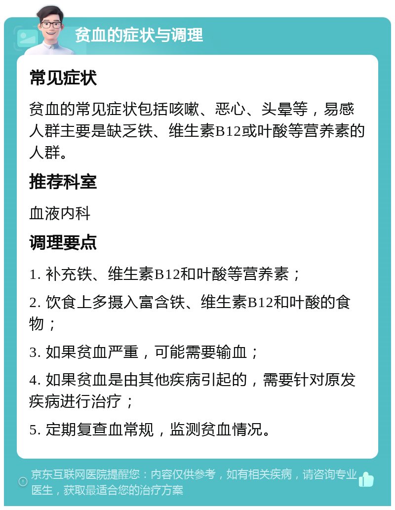 贫血的症状与调理 常见症状 贫血的常见症状包括咳嗽、恶心、头晕等，易感人群主要是缺乏铁、维生素B12或叶酸等营养素的人群。 推荐科室 血液内科 调理要点 1. 补充铁、维生素B12和叶酸等营养素； 2. 饮食上多摄入富含铁、维生素B12和叶酸的食物； 3. 如果贫血严重，可能需要输血； 4. 如果贫血是由其他疾病引起的，需要针对原发疾病进行治疗； 5. 定期复查血常规，监测贫血情况。