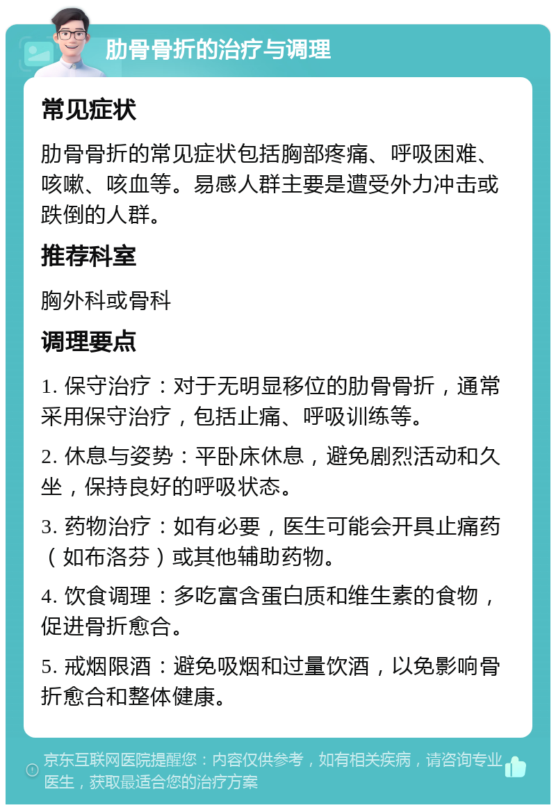 肋骨骨折的治疗与调理 常见症状 肋骨骨折的常见症状包括胸部疼痛、呼吸困难、咳嗽、咳血等。易感人群主要是遭受外力冲击或跌倒的人群。 推荐科室 胸外科或骨科 调理要点 1. 保守治疗：对于无明显移位的肋骨骨折，通常采用保守治疗，包括止痛、呼吸训练等。 2. 休息与姿势：平卧床休息，避免剧烈活动和久坐，保持良好的呼吸状态。 3. 药物治疗：如有必要，医生可能会开具止痛药（如布洛芬）或其他辅助药物。 4. 饮食调理：多吃富含蛋白质和维生素的食物，促进骨折愈合。 5. 戒烟限酒：避免吸烟和过量饮酒，以免影响骨折愈合和整体健康。