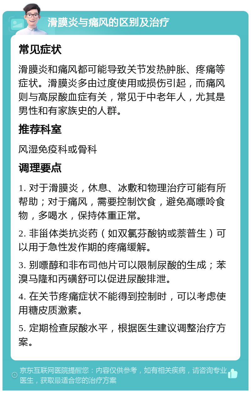 滑膜炎与痛风的区别及治疗 常见症状 滑膜炎和痛风都可能导致关节发热肿胀、疼痛等症状。滑膜炎多由过度使用或损伤引起，而痛风则与高尿酸血症有关，常见于中老年人，尤其是男性和有家族史的人群。 推荐科室 风湿免疫科或骨科 调理要点 1. 对于滑膜炎，休息、冰敷和物理治疗可能有所帮助；对于痛风，需要控制饮食，避免高嘌呤食物，多喝水，保持体重正常。 2. 非甾体类抗炎药（如双氯芬酸钠或萘普生）可以用于急性发作期的疼痛缓解。 3. 别嘌醇和非布司他片可以限制尿酸的生成；苯溴马隆和丙磺舒可以促进尿酸排泄。 4. 在关节疼痛症状不能得到控制时，可以考虑使用糖皮质激素。 5. 定期检查尿酸水平，根据医生建议调整治疗方案。