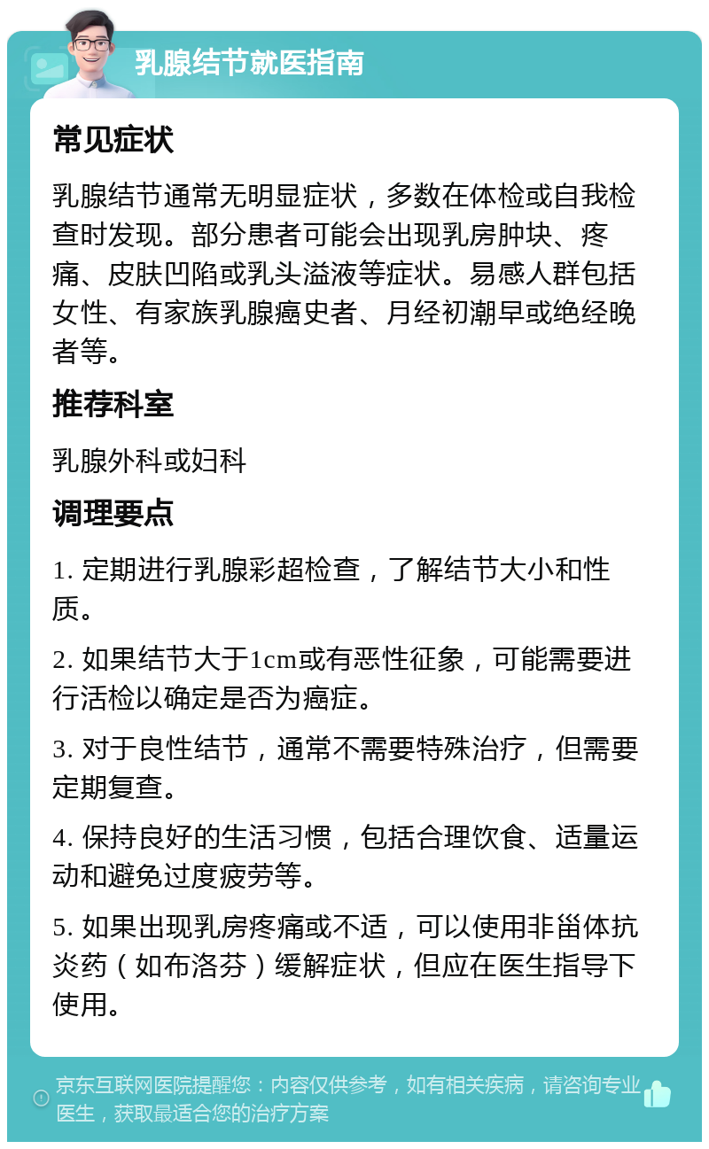 乳腺结节就医指南 常见症状 乳腺结节通常无明显症状，多数在体检或自我检查时发现。部分患者可能会出现乳房肿块、疼痛、皮肤凹陷或乳头溢液等症状。易感人群包括女性、有家族乳腺癌史者、月经初潮早或绝经晚者等。 推荐科室 乳腺外科或妇科 调理要点 1. 定期进行乳腺彩超检查，了解结节大小和性质。 2. 如果结节大于1cm或有恶性征象，可能需要进行活检以确定是否为癌症。 3. 对于良性结节，通常不需要特殊治疗，但需要定期复查。 4. 保持良好的生活习惯，包括合理饮食、适量运动和避免过度疲劳等。 5. 如果出现乳房疼痛或不适，可以使用非甾体抗炎药（如布洛芬）缓解症状，但应在医生指导下使用。