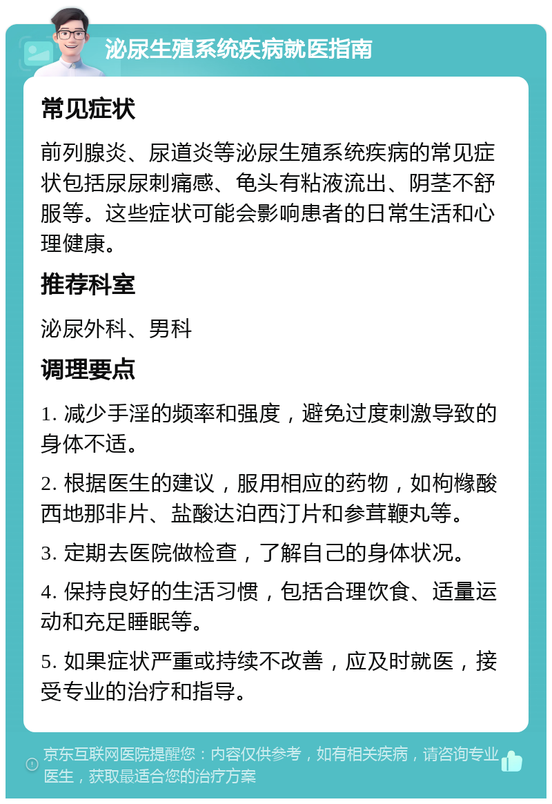 泌尿生殖系统疾病就医指南 常见症状 前列腺炎、尿道炎等泌尿生殖系统疾病的常见症状包括尿尿刺痛感、龟头有粘液流出、阴茎不舒服等。这些症状可能会影响患者的日常生活和心理健康。 推荐科室 泌尿外科、男科 调理要点 1. 减少手淫的频率和强度，避免过度刺激导致的身体不适。 2. 根据医生的建议，服用相应的药物，如枸橼酸西地那非片、盐酸达泊西汀片和参茸鞭丸等。 3. 定期去医院做检查，了解自己的身体状况。 4. 保持良好的生活习惯，包括合理饮食、适量运动和充足睡眠等。 5. 如果症状严重或持续不改善，应及时就医，接受专业的治疗和指导。