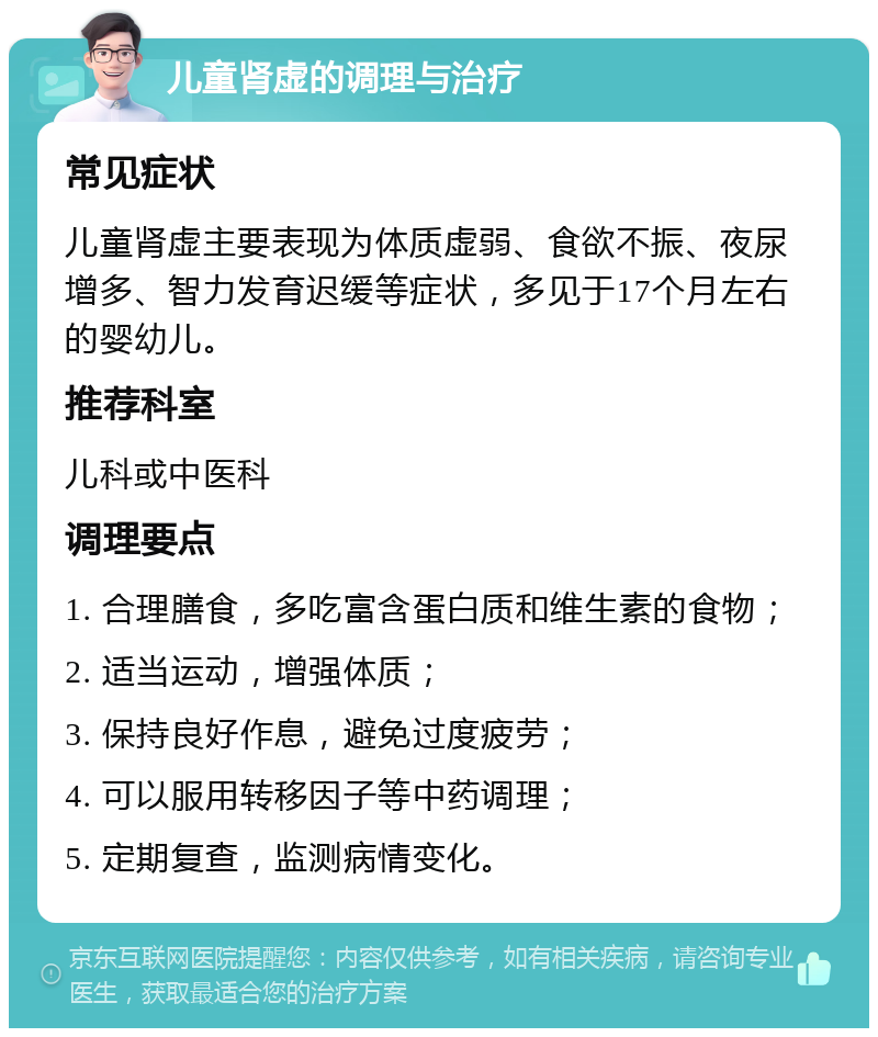 儿童肾虚的调理与治疗 常见症状 儿童肾虚主要表现为体质虚弱、食欲不振、夜尿增多、智力发育迟缓等症状，多见于17个月左右的婴幼儿。 推荐科室 儿科或中医科 调理要点 1. 合理膳食，多吃富含蛋白质和维生素的食物； 2. 适当运动，增强体质； 3. 保持良好作息，避免过度疲劳； 4. 可以服用转移因子等中药调理； 5. 定期复查，监测病情变化。