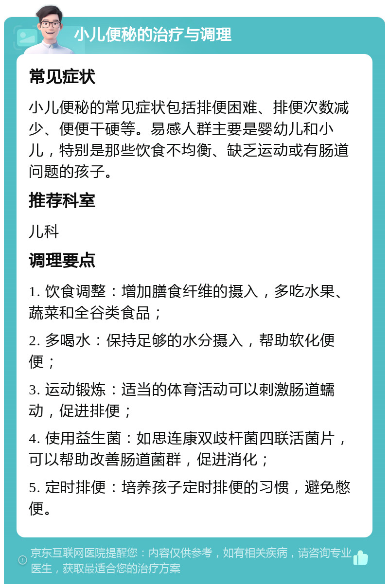 小儿便秘的治疗与调理 常见症状 小儿便秘的常见症状包括排便困难、排便次数减少、便便干硬等。易感人群主要是婴幼儿和小儿，特别是那些饮食不均衡、缺乏运动或有肠道问题的孩子。 推荐科室 儿科 调理要点 1. 饮食调整：增加膳食纤维的摄入，多吃水果、蔬菜和全谷类食品； 2. 多喝水：保持足够的水分摄入，帮助软化便便； 3. 运动锻炼：适当的体育活动可以刺激肠道蠕动，促进排便； 4. 使用益生菌：如思连康双歧杆菌四联活菌片，可以帮助改善肠道菌群，促进消化； 5. 定时排便：培养孩子定时排便的习惯，避免憋便。