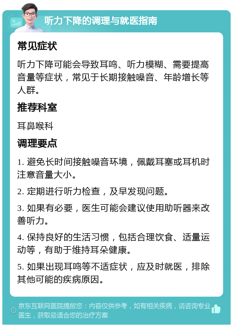 听力下降的调理与就医指南 常见症状 听力下降可能会导致耳鸣、听力模糊、需要提高音量等症状，常见于长期接触噪音、年龄增长等人群。 推荐科室 耳鼻喉科 调理要点 1. 避免长时间接触噪音环境，佩戴耳塞或耳机时注意音量大小。 2. 定期进行听力检查，及早发现问题。 3. 如果有必要，医生可能会建议使用助听器来改善听力。 4. 保持良好的生活习惯，包括合理饮食、适量运动等，有助于维持耳朵健康。 5. 如果出现耳鸣等不适症状，应及时就医，排除其他可能的疾病原因。