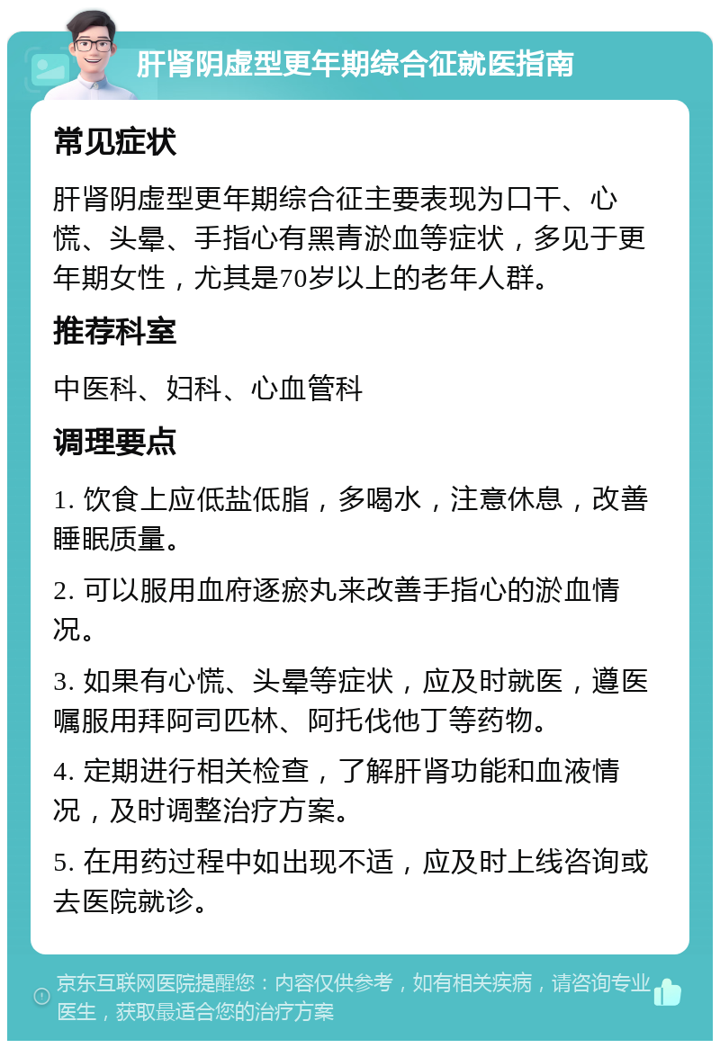 肝肾阴虚型更年期综合征就医指南 常见症状 肝肾阴虚型更年期综合征主要表现为口干、心慌、头晕、手指心有黑青淤血等症状，多见于更年期女性，尤其是70岁以上的老年人群。 推荐科室 中医科、妇科、心血管科 调理要点 1. 饮食上应低盐低脂，多喝水，注意休息，改善睡眠质量。 2. 可以服用血府逐瘀丸来改善手指心的淤血情况。 3. 如果有心慌、头晕等症状，应及时就医，遵医嘱服用拜阿司匹林、阿托伐他丁等药物。 4. 定期进行相关检查，了解肝肾功能和血液情况，及时调整治疗方案。 5. 在用药过程中如出现不适，应及时上线咨询或去医院就诊。