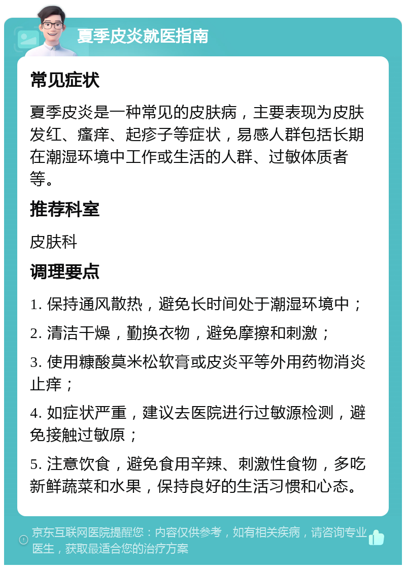 夏季皮炎就医指南 常见症状 夏季皮炎是一种常见的皮肤病，主要表现为皮肤发红、瘙痒、起疹子等症状，易感人群包括长期在潮湿环境中工作或生活的人群、过敏体质者等。 推荐科室 皮肤科 调理要点 1. 保持通风散热，避免长时间处于潮湿环境中； 2. 清洁干燥，勤换衣物，避免摩擦和刺激； 3. 使用糠酸莫米松软膏或皮炎平等外用药物消炎止痒； 4. 如症状严重，建议去医院进行过敏源检测，避免接触过敏原； 5. 注意饮食，避免食用辛辣、刺激性食物，多吃新鲜蔬菜和水果，保持良好的生活习惯和心态。