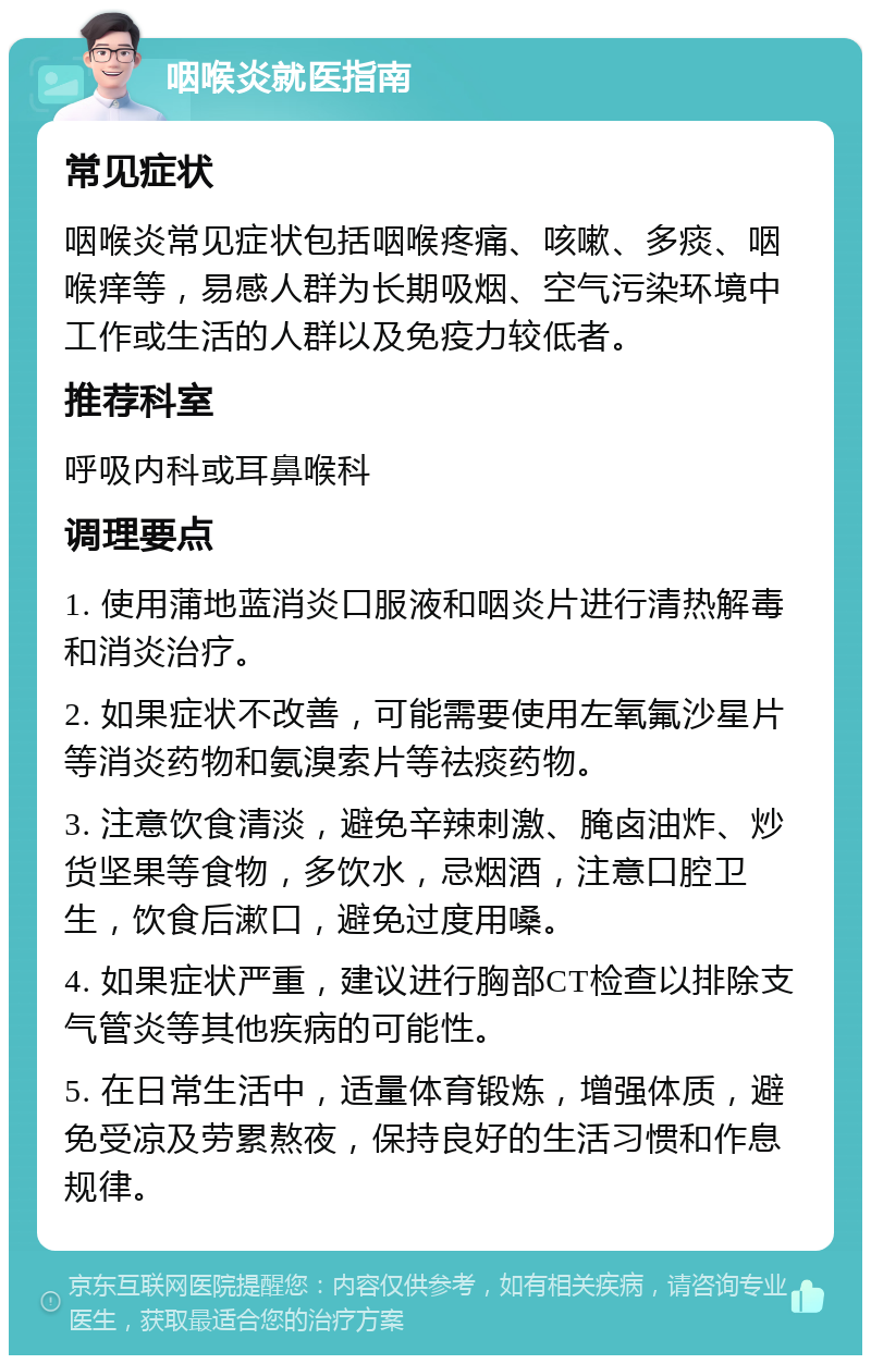 咽喉炎就医指南 常见症状 咽喉炎常见症状包括咽喉疼痛、咳嗽、多痰、咽喉痒等，易感人群为长期吸烟、空气污染环境中工作或生活的人群以及免疫力较低者。 推荐科室 呼吸内科或耳鼻喉科 调理要点 1. 使用蒲地蓝消炎口服液和咽炎片进行清热解毒和消炎治疗。 2. 如果症状不改善，可能需要使用左氧氟沙星片等消炎药物和氨溴索片等祛痰药物。 3. 注意饮食清淡，避免辛辣刺激、腌卤油炸、炒货坚果等食物，多饮水，忌烟酒，注意口腔卫生，饮食后漱口，避免过度用嗓。 4. 如果症状严重，建议进行胸部CT检查以排除支气管炎等其他疾病的可能性。 5. 在日常生活中，适量体育锻炼，增强体质，避免受凉及劳累熬夜，保持良好的生活习惯和作息规律。