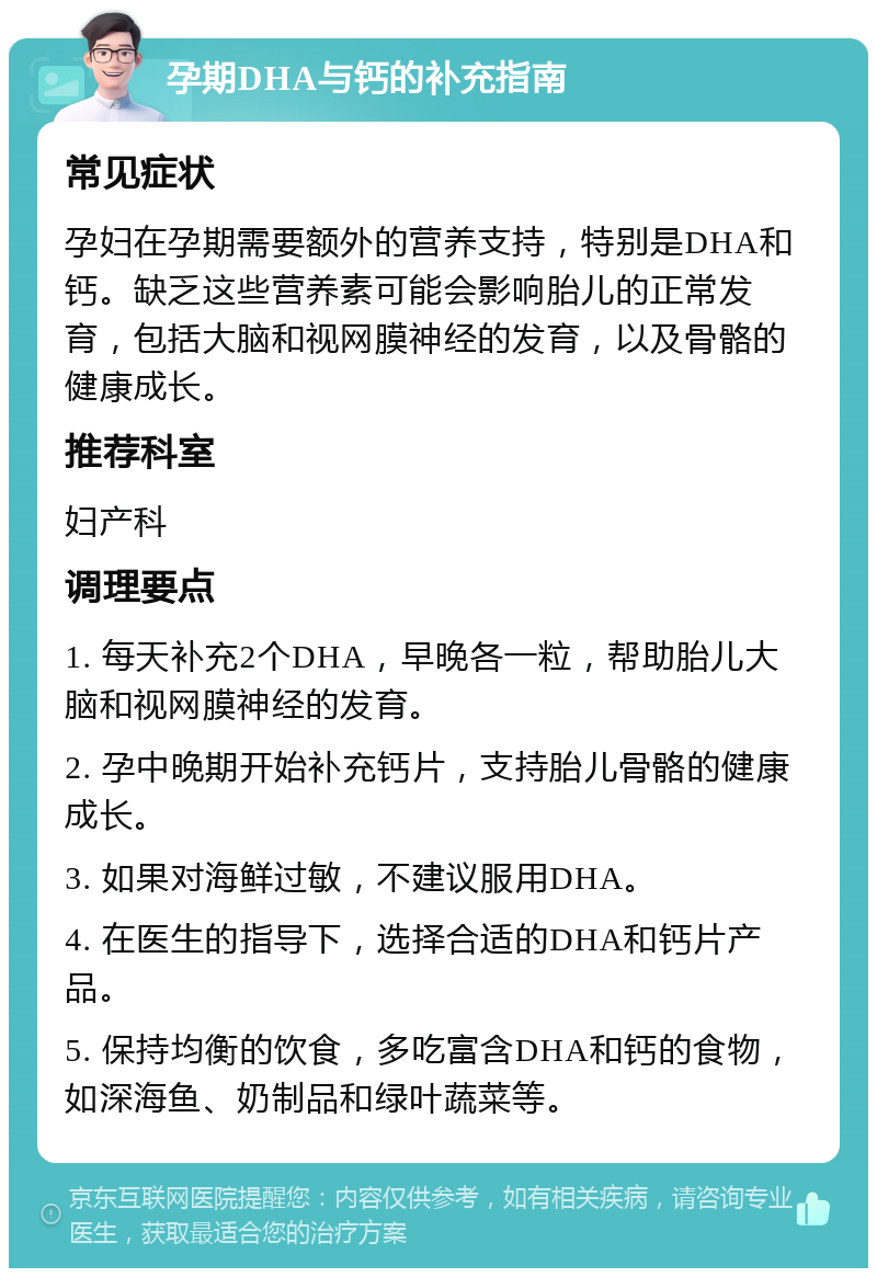 孕期DHA与钙的补充指南 常见症状 孕妇在孕期需要额外的营养支持，特别是DHA和钙。缺乏这些营养素可能会影响胎儿的正常发育，包括大脑和视网膜神经的发育，以及骨骼的健康成长。 推荐科室 妇产科 调理要点 1. 每天补充2个DHA，早晚各一粒，帮助胎儿大脑和视网膜神经的发育。 2. 孕中晚期开始补充钙片，支持胎儿骨骼的健康成长。 3. 如果对海鲜过敏，不建议服用DHA。 4. 在医生的指导下，选择合适的DHA和钙片产品。 5. 保持均衡的饮食，多吃富含DHA和钙的食物，如深海鱼、奶制品和绿叶蔬菜等。