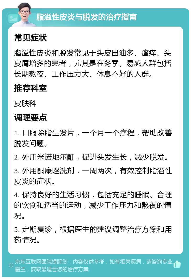 脂溢性皮炎与脱发的治疗指南 常见症状 脂溢性皮炎和脱发常见于头皮出油多、瘙痒、头皮屑增多的患者，尤其是在冬季。易感人群包括长期熬夜、工作压力大、休息不好的人群。 推荐科室 皮肤科 调理要点 1. 口服除脂生发片，一个月一个疗程，帮助改善脱发问题。 2. 外用米诺地尔酊，促进头发生长，减少脱发。 3. 外用酮康唑洗剂，一周两次，有效控制脂溢性皮炎的症状。 4. 保持良好的生活习惯，包括充足的睡眠、合理的饮食和适当的运动，减少工作压力和熬夜的情况。 5. 定期复诊，根据医生的建议调整治疗方案和用药情况。