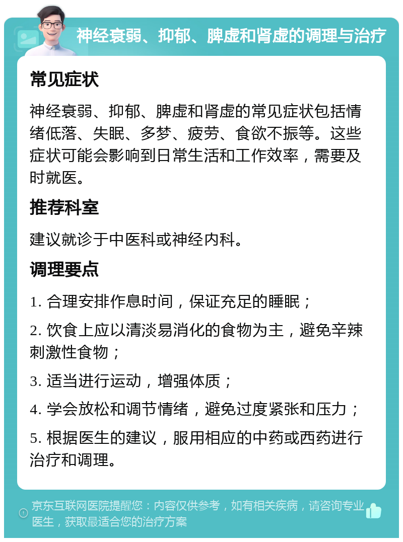 神经衰弱、抑郁、脾虚和肾虚的调理与治疗 常见症状 神经衰弱、抑郁、脾虚和肾虚的常见症状包括情绪低落、失眠、多梦、疲劳、食欲不振等。这些症状可能会影响到日常生活和工作效率，需要及时就医。 推荐科室 建议就诊于中医科或神经内科。 调理要点 1. 合理安排作息时间，保证充足的睡眠； 2. 饮食上应以清淡易消化的食物为主，避免辛辣刺激性食物； 3. 适当进行运动，增强体质； 4. 学会放松和调节情绪，避免过度紧张和压力； 5. 根据医生的建议，服用相应的中药或西药进行治疗和调理。