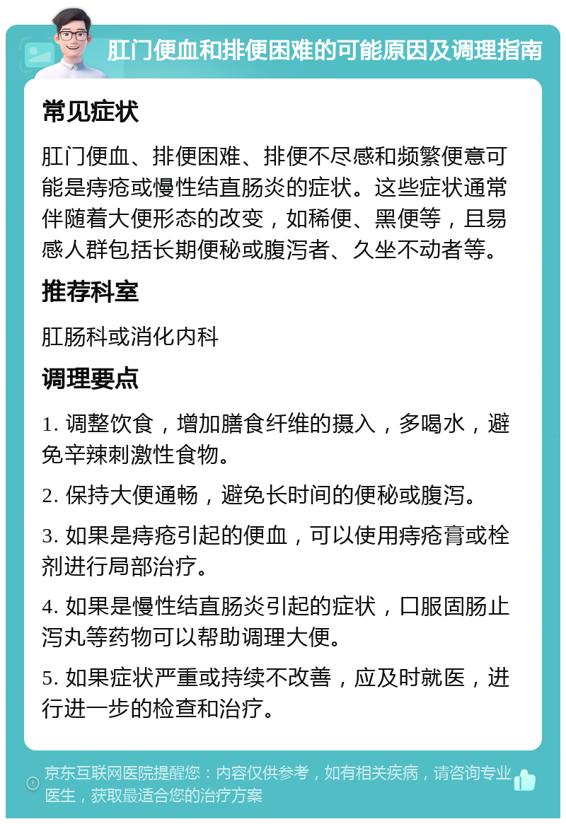 肛门便血和排便困难的可能原因及调理指南 常见症状 肛门便血、排便困难、排便不尽感和频繁便意可能是痔疮或慢性结直肠炎的症状。这些症状通常伴随着大便形态的改变，如稀便、黑便等，且易感人群包括长期便秘或腹泻者、久坐不动者等。 推荐科室 肛肠科或消化内科 调理要点 1. 调整饮食，增加膳食纤维的摄入，多喝水，避免辛辣刺激性食物。 2. 保持大便通畅，避免长时间的便秘或腹泻。 3. 如果是痔疮引起的便血，可以使用痔疮膏或栓剂进行局部治疗。 4. 如果是慢性结直肠炎引起的症状，口服固肠止泻丸等药物可以帮助调理大便。 5. 如果症状严重或持续不改善，应及时就医，进行进一步的检查和治疗。