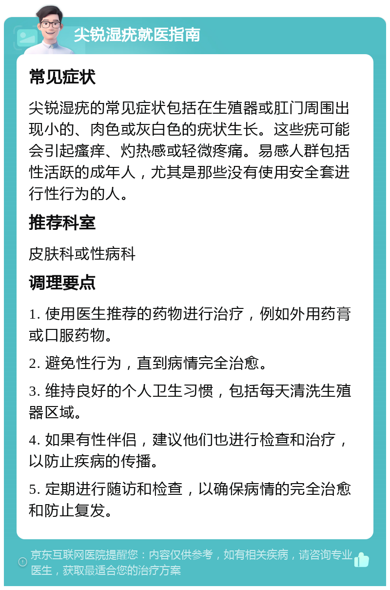 尖锐湿疣就医指南 常见症状 尖锐湿疣的常见症状包括在生殖器或肛门周围出现小的、肉色或灰白色的疣状生长。这些疣可能会引起瘙痒、灼热感或轻微疼痛。易感人群包括性活跃的成年人，尤其是那些没有使用安全套进行性行为的人。 推荐科室 皮肤科或性病科 调理要点 1. 使用医生推荐的药物进行治疗，例如外用药膏或口服药物。 2. 避免性行为，直到病情完全治愈。 3. 维持良好的个人卫生习惯，包括每天清洗生殖器区域。 4. 如果有性伴侣，建议他们也进行检查和治疗，以防止疾病的传播。 5. 定期进行随访和检查，以确保病情的完全治愈和防止复发。