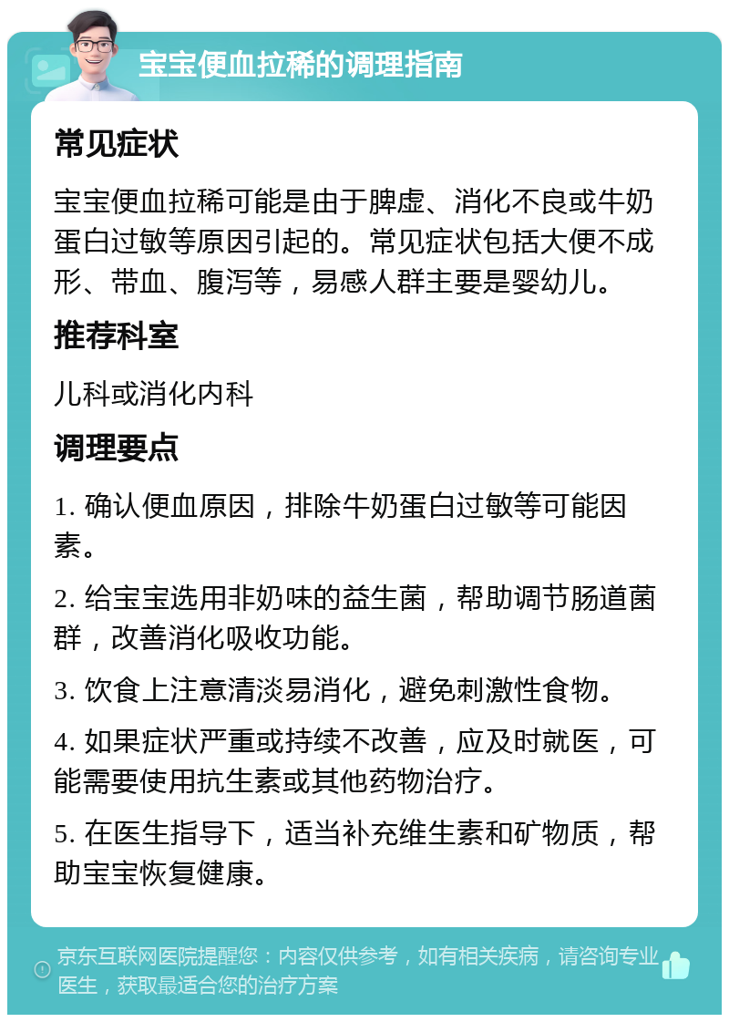 宝宝便血拉稀的调理指南 常见症状 宝宝便血拉稀可能是由于脾虚、消化不良或牛奶蛋白过敏等原因引起的。常见症状包括大便不成形、带血、腹泻等，易感人群主要是婴幼儿。 推荐科室 儿科或消化内科 调理要点 1. 确认便血原因，排除牛奶蛋白过敏等可能因素。 2. 给宝宝选用非奶味的益生菌，帮助调节肠道菌群，改善消化吸收功能。 3. 饮食上注意清淡易消化，避免刺激性食物。 4. 如果症状严重或持续不改善，应及时就医，可能需要使用抗生素或其他药物治疗。 5. 在医生指导下，适当补充维生素和矿物质，帮助宝宝恢复健康。