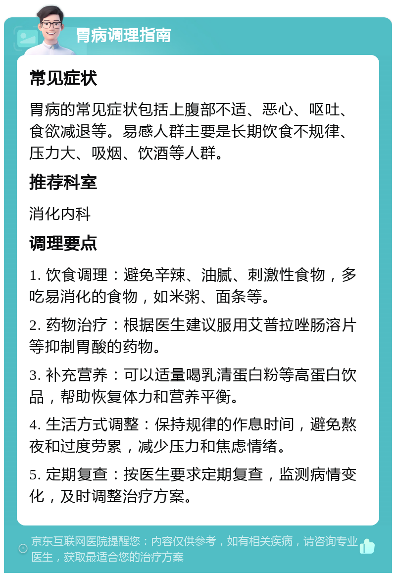 胃病调理指南 常见症状 胃病的常见症状包括上腹部不适、恶心、呕吐、食欲减退等。易感人群主要是长期饮食不规律、压力大、吸烟、饮酒等人群。 推荐科室 消化内科 调理要点 1. 饮食调理：避免辛辣、油腻、刺激性食物，多吃易消化的食物，如米粥、面条等。 2. 药物治疗：根据医生建议服用艾普拉唑肠溶片等抑制胃酸的药物。 3. 补充营养：可以适量喝乳清蛋白粉等高蛋白饮品，帮助恢复体力和营养平衡。 4. 生活方式调整：保持规律的作息时间，避免熬夜和过度劳累，减少压力和焦虑情绪。 5. 定期复查：按医生要求定期复查，监测病情变化，及时调整治疗方案。