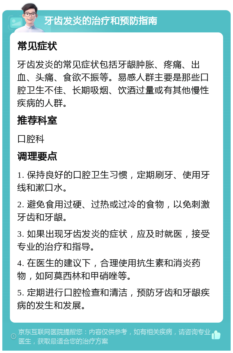 牙齿发炎的治疗和预防指南 常见症状 牙齿发炎的常见症状包括牙龈肿胀、疼痛、出血、头痛、食欲不振等。易感人群主要是那些口腔卫生不佳、长期吸烟、饮酒过量或有其他慢性疾病的人群。 推荐科室 口腔科 调理要点 1. 保持良好的口腔卫生习惯，定期刷牙、使用牙线和漱口水。 2. 避免食用过硬、过热或过冷的食物，以免刺激牙齿和牙龈。 3. 如果出现牙齿发炎的症状，应及时就医，接受专业的治疗和指导。 4. 在医生的建议下，合理使用抗生素和消炎药物，如阿莫西林和甲硝唑等。 5. 定期进行口腔检查和清洁，预防牙齿和牙龈疾病的发生和发展。