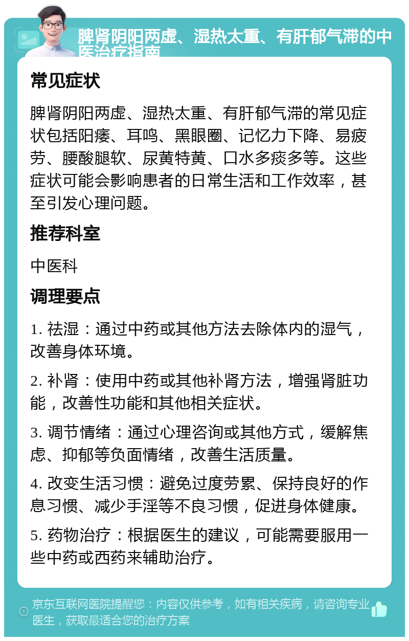 脾肾阴阳两虚、湿热太重、有肝郁气滞的中医治疗指南 常见症状 脾肾阴阳两虚、湿热太重、有肝郁气滞的常见症状包括阳痿、耳鸣、黑眼圈、记忆力下降、易疲劳、腰酸腿软、尿黄特黄、口水多痰多等。这些症状可能会影响患者的日常生活和工作效率，甚至引发心理问题。 推荐科室 中医科 调理要点 1. 祛湿：通过中药或其他方法去除体内的湿气，改善身体环境。 2. 补肾：使用中药或其他补肾方法，增强肾脏功能，改善性功能和其他相关症状。 3. 调节情绪：通过心理咨询或其他方式，缓解焦虑、抑郁等负面情绪，改善生活质量。 4. 改变生活习惯：避免过度劳累、保持良好的作息习惯、减少手淫等不良习惯，促进身体健康。 5. 药物治疗：根据医生的建议，可能需要服用一些中药或西药来辅助治疗。