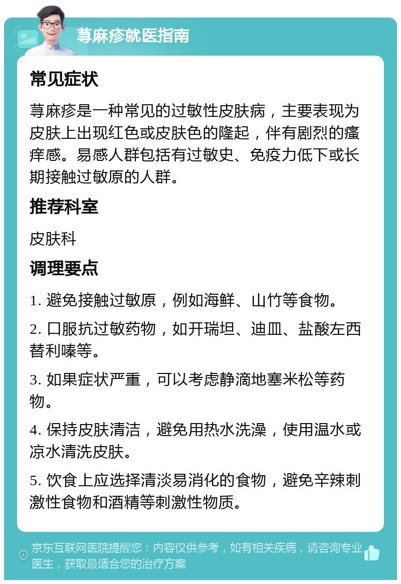 荨麻疹就医指南 常见症状 荨麻疹是一种常见的过敏性皮肤病，主要表现为皮肤上出现红色或皮肤色的隆起，伴有剧烈的瘙痒感。易感人群包括有过敏史、免疫力低下或长期接触过敏原的人群。 推荐科室 皮肤科 调理要点 1. 避免接触过敏原，例如海鲜、山竹等食物。 2. 口服抗过敏药物，如开瑞坦、迪皿、盐酸左西替利嗪等。 3. 如果症状严重，可以考虑静滴地塞米松等药物。 4. 保持皮肤清洁，避免用热水洗澡，使用温水或凉水清洗皮肤。 5. 饮食上应选择清淡易消化的食物，避免辛辣刺激性食物和酒精等刺激性物质。