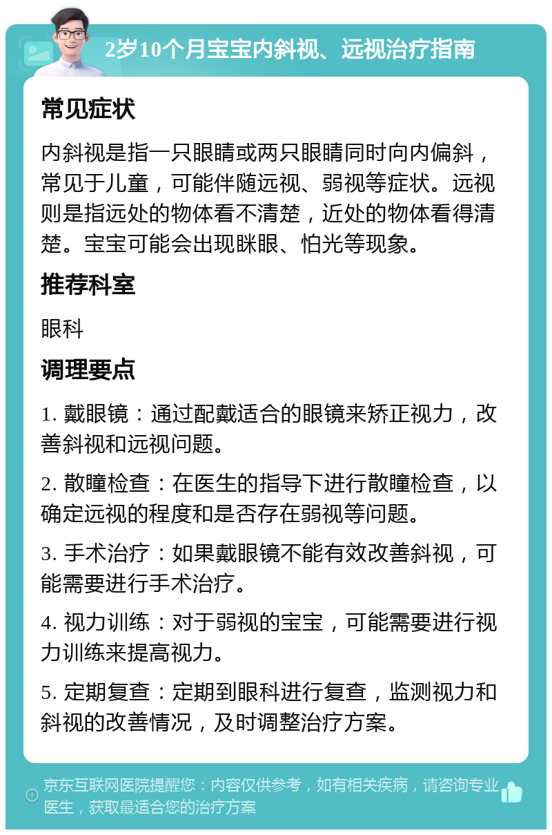 2岁10个月宝宝内斜视、远视治疗指南 常见症状 内斜视是指一只眼睛或两只眼睛同时向内偏斜，常见于儿童，可能伴随远视、弱视等症状。远视则是指远处的物体看不清楚，近处的物体看得清楚。宝宝可能会出现眯眼、怕光等现象。 推荐科室 眼科 调理要点 1. 戴眼镜：通过配戴适合的眼镜来矫正视力，改善斜视和远视问题。 2. 散瞳检查：在医生的指导下进行散瞳检查，以确定远视的程度和是否存在弱视等问题。 3. 手术治疗：如果戴眼镜不能有效改善斜视，可能需要进行手术治疗。 4. 视力训练：对于弱视的宝宝，可能需要进行视力训练来提高视力。 5. 定期复查：定期到眼科进行复查，监测视力和斜视的改善情况，及时调整治疗方案。