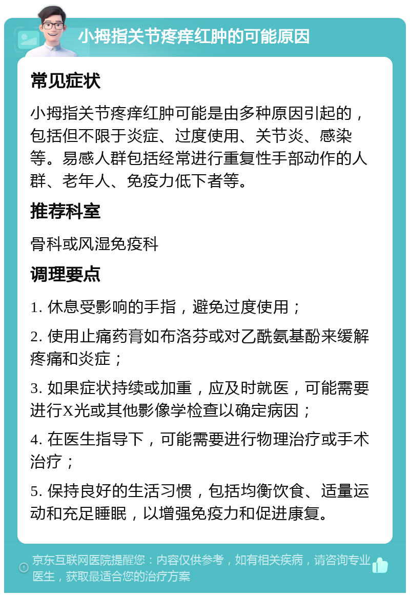 小拇指关节疼痒红肿的可能原因 常见症状 小拇指关节疼痒红肿可能是由多种原因引起的，包括但不限于炎症、过度使用、关节炎、感染等。易感人群包括经常进行重复性手部动作的人群、老年人、免疫力低下者等。 推荐科室 骨科或风湿免疫科 调理要点 1. 休息受影响的手指，避免过度使用； 2. 使用止痛药膏如布洛芬或对乙酰氨基酚来缓解疼痛和炎症； 3. 如果症状持续或加重，应及时就医，可能需要进行X光或其他影像学检查以确定病因； 4. 在医生指导下，可能需要进行物理治疗或手术治疗； 5. 保持良好的生活习惯，包括均衡饮食、适量运动和充足睡眠，以增强免疫力和促进康复。