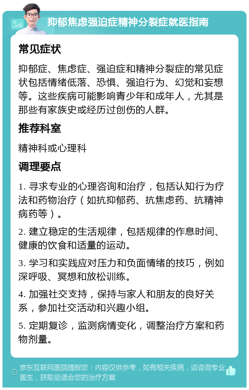 抑郁焦虑强迫症精神分裂症就医指南 常见症状 抑郁症、焦虑症、强迫症和精神分裂症的常见症状包括情绪低落、恐惧、强迫行为、幻觉和妄想等。这些疾病可能影响青少年和成年人，尤其是那些有家族史或经历过创伤的人群。 推荐科室 精神科或心理科 调理要点 1. 寻求专业的心理咨询和治疗，包括认知行为疗法和药物治疗（如抗抑郁药、抗焦虑药、抗精神病药等）。 2. 建立稳定的生活规律，包括规律的作息时间、健康的饮食和适量的运动。 3. 学习和实践应对压力和负面情绪的技巧，例如深呼吸、冥想和放松训练。 4. 加强社交支持，保持与家人和朋友的良好关系，参加社交活动和兴趣小组。 5. 定期复诊，监测病情变化，调整治疗方案和药物剂量。