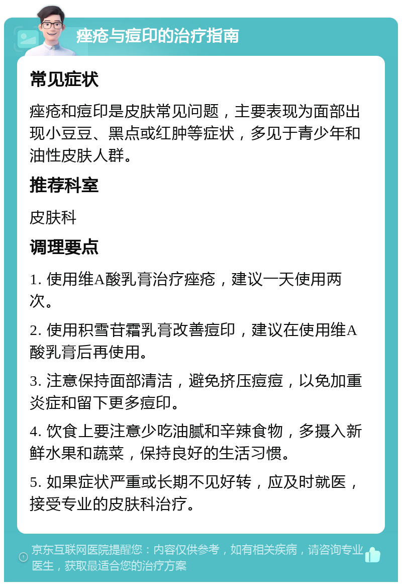 痤疮与痘印的治疗指南 常见症状 痤疮和痘印是皮肤常见问题，主要表现为面部出现小豆豆、黑点或红肿等症状，多见于青少年和油性皮肤人群。 推荐科室 皮肤科 调理要点 1. 使用维A酸乳膏治疗痤疮，建议一天使用两次。 2. 使用积雪苷霜乳膏改善痘印，建议在使用维A酸乳膏后再使用。 3. 注意保持面部清洁，避免挤压痘痘，以免加重炎症和留下更多痘印。 4. 饮食上要注意少吃油腻和辛辣食物，多摄入新鲜水果和蔬菜，保持良好的生活习惯。 5. 如果症状严重或长期不见好转，应及时就医，接受专业的皮肤科治疗。