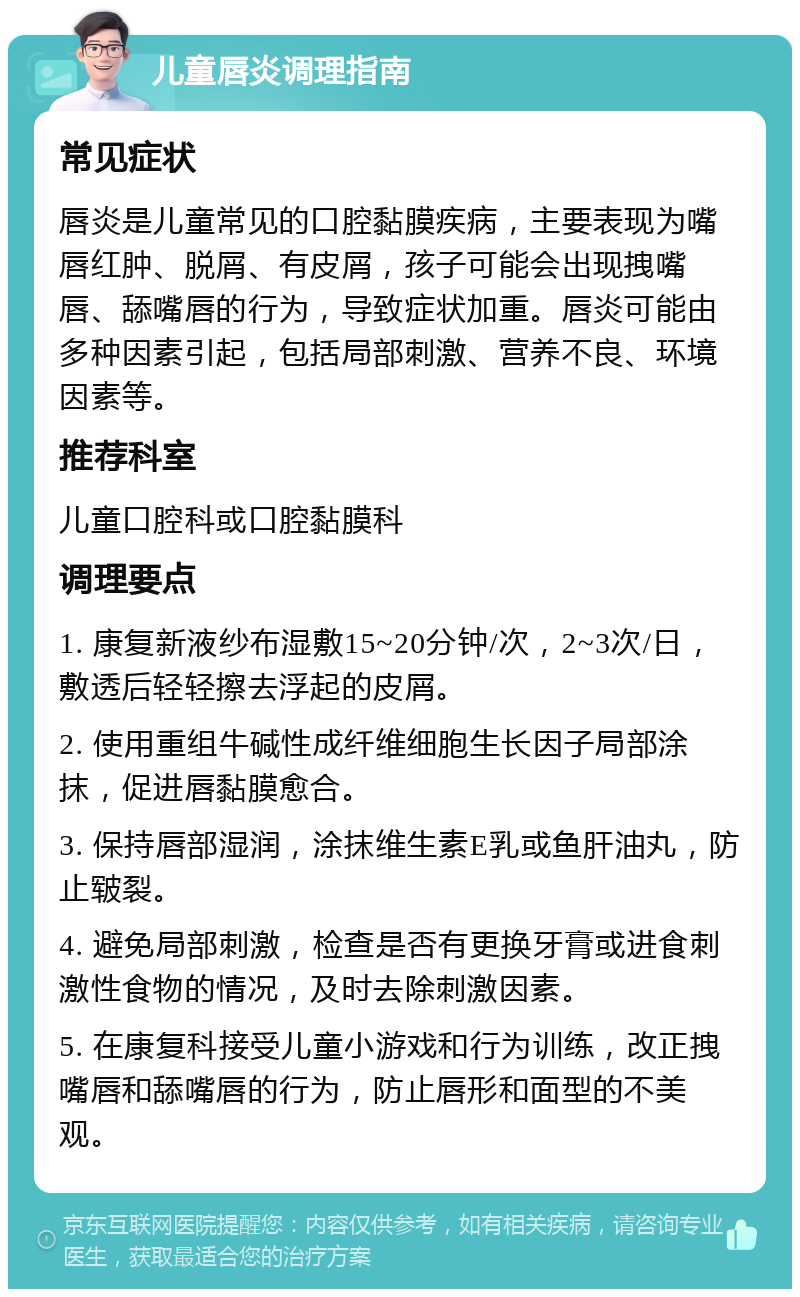 儿童唇炎调理指南 常见症状 唇炎是儿童常见的口腔黏膜疾病，主要表现为嘴唇红肿、脱屑、有皮屑，孩子可能会出现拽嘴唇、舔嘴唇的行为，导致症状加重。唇炎可能由多种因素引起，包括局部刺激、营养不良、环境因素等。 推荐科室 儿童口腔科或口腔黏膜科 调理要点 1. 康复新液纱布湿敷15~20分钟/次，2~3次/日，敷透后轻轻擦去浮起的皮屑。 2. 使用重组牛碱性成纤维细胞生长因子局部涂抹，促进唇黏膜愈合。 3. 保持唇部湿润，涂抹维生素E乳或鱼肝油丸，防止皲裂。 4. 避免局部刺激，检查是否有更换牙膏或进食刺激性食物的情况，及时去除刺激因素。 5. 在康复科接受儿童小游戏和行为训练，改正拽嘴唇和舔嘴唇的行为，防止唇形和面型的不美观。