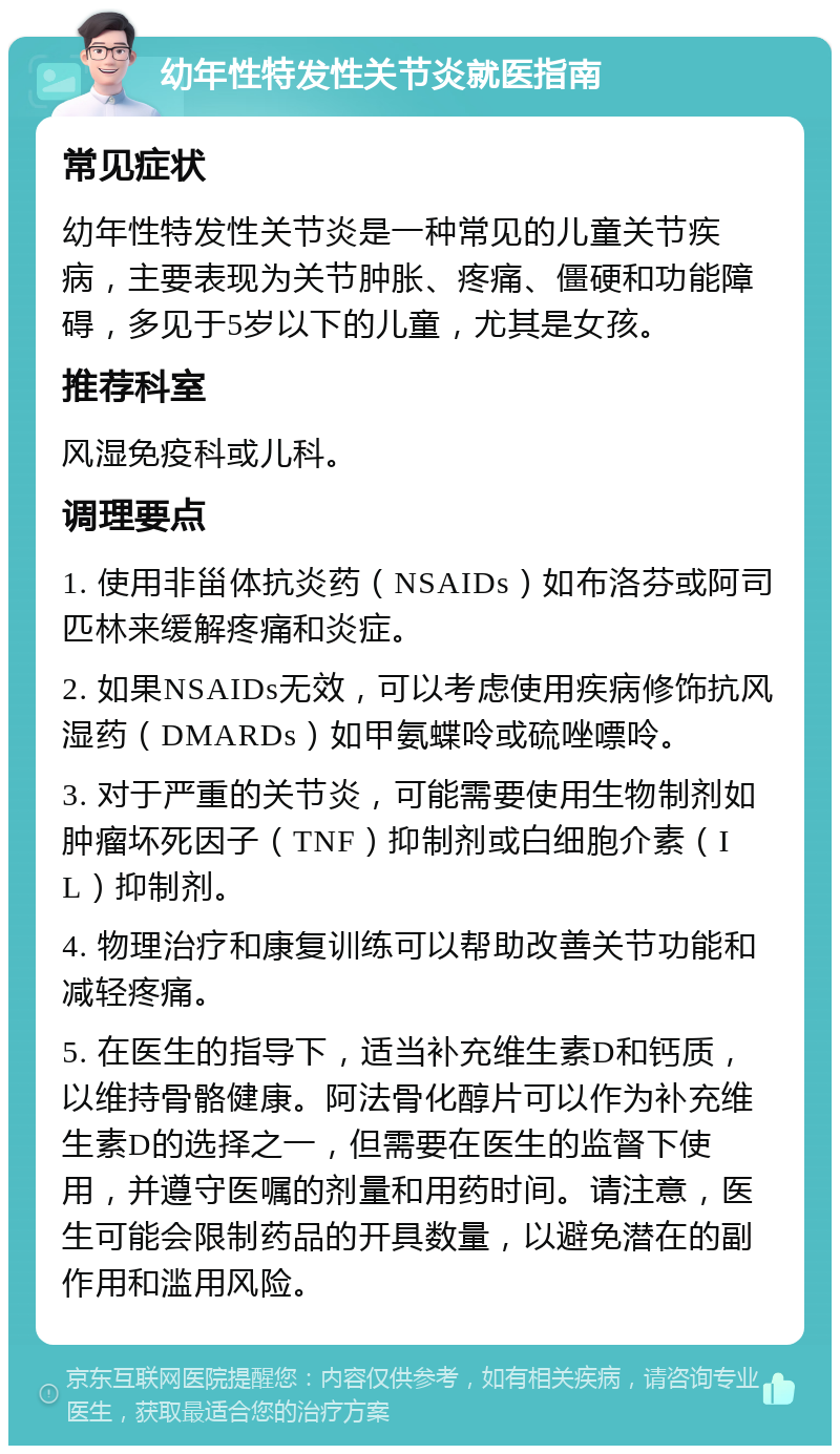 幼年性特发性关节炎就医指南 常见症状 幼年性特发性关节炎是一种常见的儿童关节疾病，主要表现为关节肿胀、疼痛、僵硬和功能障碍，多见于5岁以下的儿童，尤其是女孩。 推荐科室 风湿免疫科或儿科。 调理要点 1. 使用非甾体抗炎药（NSAIDs）如布洛芬或阿司匹林来缓解疼痛和炎症。 2. 如果NSAIDs无效，可以考虑使用疾病修饰抗风湿药（DMARDs）如甲氨蝶呤或硫唑嘌呤。 3. 对于严重的关节炎，可能需要使用生物制剂如肿瘤坏死因子（TNF）抑制剂或白细胞介素（IL）抑制剂。 4. 物理治疗和康复训练可以帮助改善关节功能和减轻疼痛。 5. 在医生的指导下，适当补充维生素D和钙质，以维持骨骼健康。阿法骨化醇片可以作为补充维生素D的选择之一，但需要在医生的监督下使用，并遵守医嘱的剂量和用药时间。请注意，医生可能会限制药品的开具数量，以避免潜在的副作用和滥用风险。