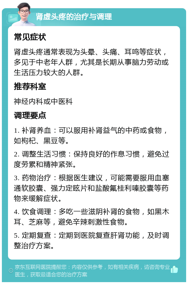 肾虚头疼的治疗与调理 常见症状 肾虚头疼通常表现为头晕、头痛、耳鸣等症状，多见于中老年人群，尤其是长期从事脑力劳动或生活压力较大的人群。 推荐科室 神经内科或中医科 调理要点 1. 补肾养血：可以服用补肾益气的中药或食物，如枸杞、黑豆等。 2. 调整生活习惯：保持良好的作息习惯，避免过度劳累和精神紧张。 3. 药物治疗：根据医生建议，可能需要服用血塞通软胶囊、强力定眩片和盐酸氟桂利嗪胶囊等药物来缓解症状。 4. 饮食调理：多吃一些滋阴补肾的食物，如黑木耳、芝麻等，避免辛辣刺激性食物。 5. 定期复查：定期到医院复查肝肾功能，及时调整治疗方案。