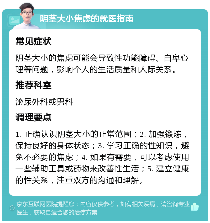 阴茎大小焦虑的就医指南 常见症状 阴茎大小的焦虑可能会导致性功能障碍、自卑心理等问题，影响个人的生活质量和人际关系。 推荐科室 泌尿外科或男科 调理要点 1. 正确认识阴茎大小的正常范围；2. 加强锻炼，保持良好的身体状态；3. 学习正确的性知识，避免不必要的焦虑；4. 如果有需要，可以考虑使用一些辅助工具或药物来改善性生活；5. 建立健康的性关系，注重双方的沟通和理解。