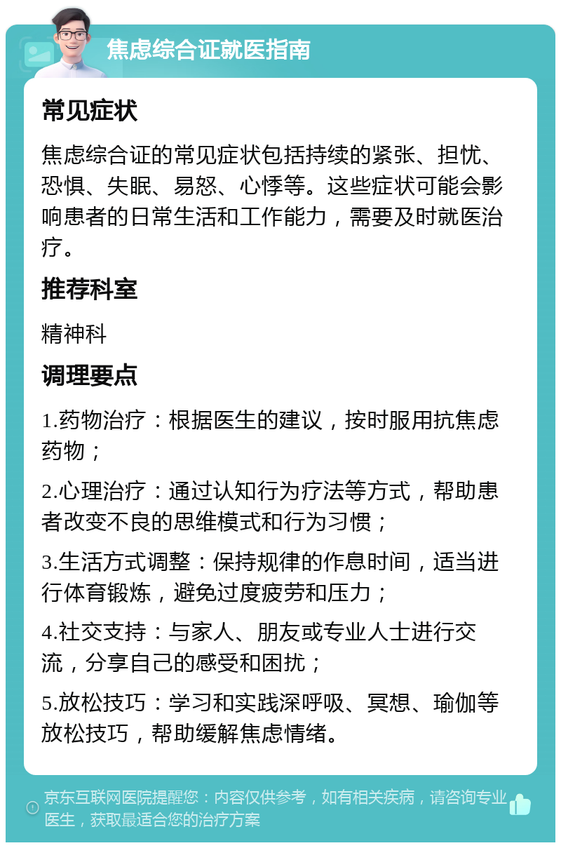 焦虑综合证就医指南 常见症状 焦虑综合证的常见症状包括持续的紧张、担忧、恐惧、失眠、易怒、心悸等。这些症状可能会影响患者的日常生活和工作能力，需要及时就医治疗。 推荐科室 精神科 调理要点 1.药物治疗：根据医生的建议，按时服用抗焦虑药物； 2.心理治疗：通过认知行为疗法等方式，帮助患者改变不良的思维模式和行为习惯； 3.生活方式调整：保持规律的作息时间，适当进行体育锻炼，避免过度疲劳和压力； 4.社交支持：与家人、朋友或专业人士进行交流，分享自己的感受和困扰； 5.放松技巧：学习和实践深呼吸、冥想、瑜伽等放松技巧，帮助缓解焦虑情绪。