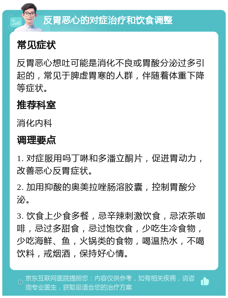 反胃恶心的对症治疗和饮食调整 常见症状 反胃恶心想吐可能是消化不良或胃酸分泌过多引起的，常见于脾虚胃寒的人群，伴随着体重下降等症状。 推荐科室 消化内科 调理要点 1. 对症服用吗丁啉和多潘立酮片，促进胃动力，改善恶心反胃症状。 2. 加用抑酸的奥美拉唑肠溶胶囊，控制胃酸分泌。 3. 饮食上少食多餐，忌辛辣刺激饮食，忌浓茶咖啡，忌过多甜食，忌过饱饮食，少吃生冷食物，少吃海鲜、鱼，火锅类的食物，喝温热水，不喝饮料，戒烟酒，保持好心情。