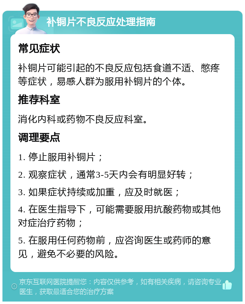 补铜片不良反应处理指南 常见症状 补铜片可能引起的不良反应包括食道不适、憋疼等症状，易感人群为服用补铜片的个体。 推荐科室 消化内科或药物不良反应科室。 调理要点 1. 停止服用补铜片； 2. 观察症状，通常3-5天内会有明显好转； 3. 如果症状持续或加重，应及时就医； 4. 在医生指导下，可能需要服用抗酸药物或其他对症治疗药物； 5. 在服用任何药物前，应咨询医生或药师的意见，避免不必要的风险。