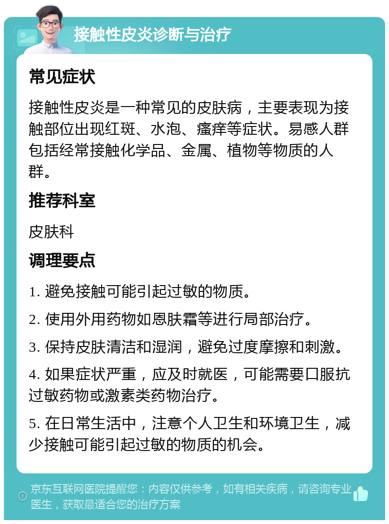 接触性皮炎诊断与治疗 常见症状 接触性皮炎是一种常见的皮肤病，主要表现为接触部位出现红斑、水泡、瘙痒等症状。易感人群包括经常接触化学品、金属、植物等物质的人群。 推荐科室 皮肤科 调理要点 1. 避免接触可能引起过敏的物质。 2. 使用外用药物如恩肤霜等进行局部治疗。 3. 保持皮肤清洁和湿润，避免过度摩擦和刺激。 4. 如果症状严重，应及时就医，可能需要口服抗过敏药物或激素类药物治疗。 5. 在日常生活中，注意个人卫生和环境卫生，减少接触可能引起过敏的物质的机会。