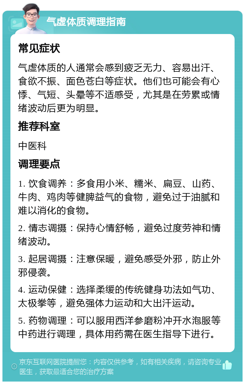 气虚体质调理指南 常见症状 气虚体质的人通常会感到疲乏无力、容易出汗、食欲不振、面色苍白等症状。他们也可能会有心悸、气短、头晕等不适感受，尤其是在劳累或情绪波动后更为明显。 推荐科室 中医科 调理要点 1. 饮食调养：多食用小米、糯米、扁豆、山药、牛肉、鸡肉等健脾益气的食物，避免过于油腻和难以消化的食物。 2. 情志调摄：保持心情舒畅，避免过度劳神和情绪波动。 3. 起居调摄：注意保暖，避免感受外邪，防止外邪侵袭。 4. 运动保健：选择柔缓的传统健身功法如气功、太极拳等，避免强体力运动和大出汗运动。 5. 药物调理：可以服用西洋参磨粉冲开水泡服等中药进行调理，具体用药需在医生指导下进行。