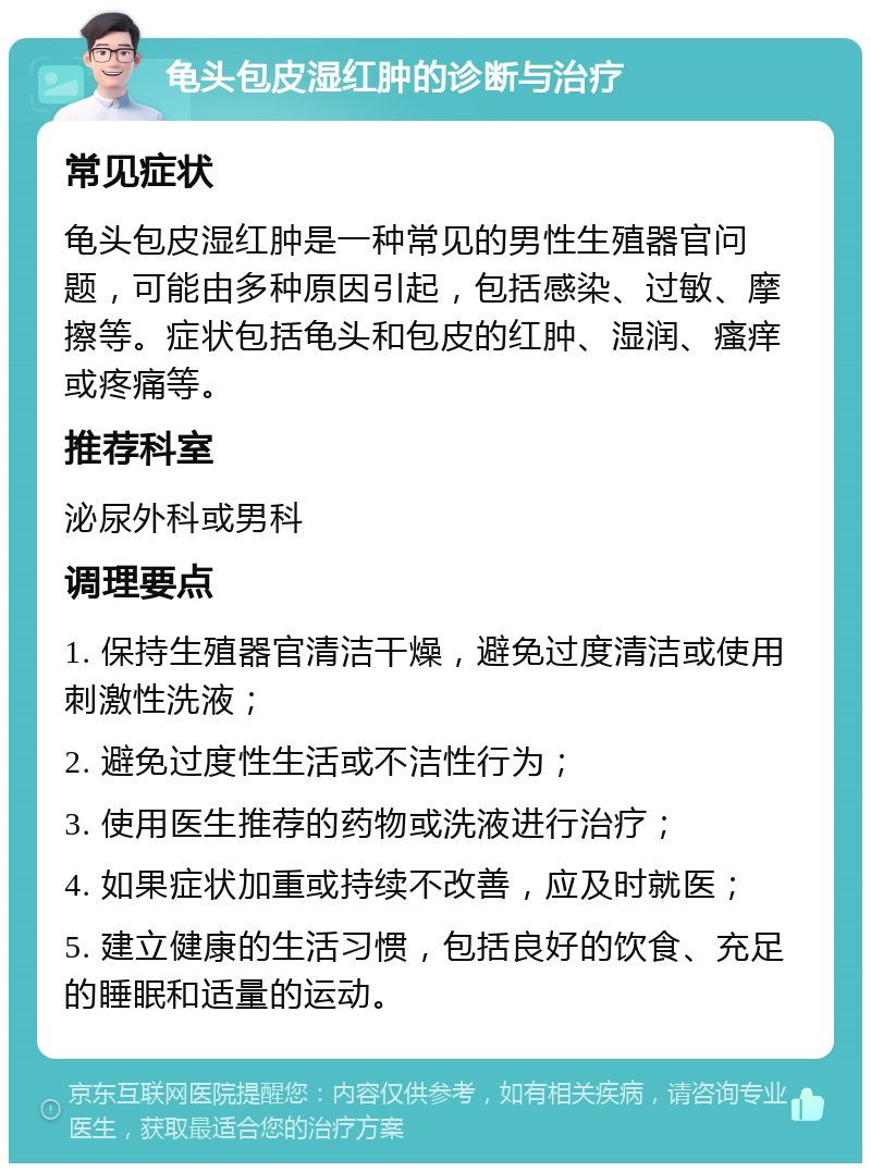 龟头包皮湿红肿的诊断与治疗 常见症状 龟头包皮湿红肿是一种常见的男性生殖器官问题，可能由多种原因引起，包括感染、过敏、摩擦等。症状包括龟头和包皮的红肿、湿润、瘙痒或疼痛等。 推荐科室 泌尿外科或男科 调理要点 1. 保持生殖器官清洁干燥，避免过度清洁或使用刺激性洗液； 2. 避免过度性生活或不洁性行为； 3. 使用医生推荐的药物或洗液进行治疗； 4. 如果症状加重或持续不改善，应及时就医； 5. 建立健康的生活习惯，包括良好的饮食、充足的睡眠和适量的运动。