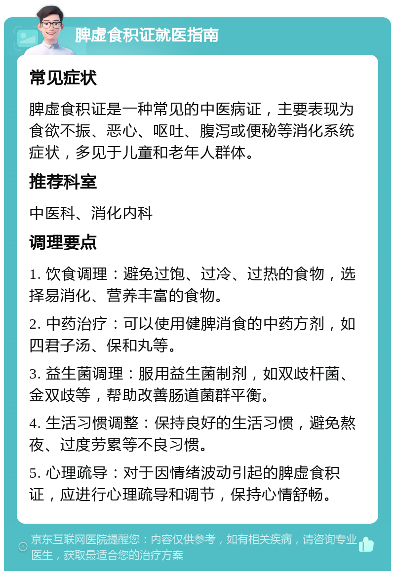 脾虚食积证就医指南 常见症状 脾虚食积证是一种常见的中医病证，主要表现为食欲不振、恶心、呕吐、腹泻或便秘等消化系统症状，多见于儿童和老年人群体。 推荐科室 中医科、消化内科 调理要点 1. 饮食调理：避免过饱、过冷、过热的食物，选择易消化、营养丰富的食物。 2. 中药治疗：可以使用健脾消食的中药方剂，如四君子汤、保和丸等。 3. 益生菌调理：服用益生菌制剂，如双歧杆菌、金双歧等，帮助改善肠道菌群平衡。 4. 生活习惯调整：保持良好的生活习惯，避免熬夜、过度劳累等不良习惯。 5. 心理疏导：对于因情绪波动引起的脾虚食积证，应进行心理疏导和调节，保持心情舒畅。